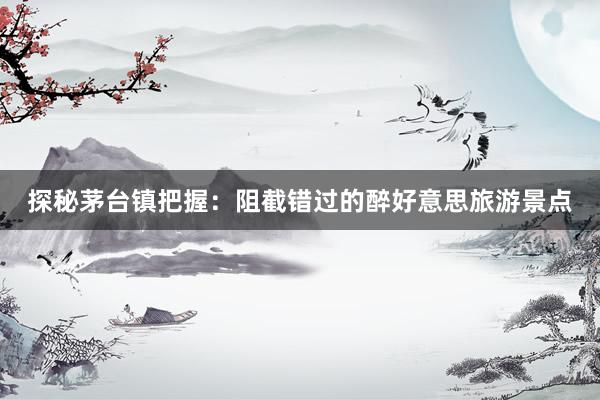 探秘茅台镇把握：阻截错过的醉好意思旅游景点