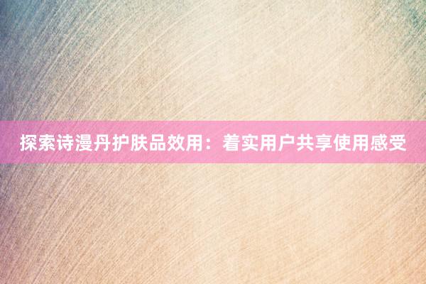 探索诗漫丹护肤品效用：着实用户共享使用感受