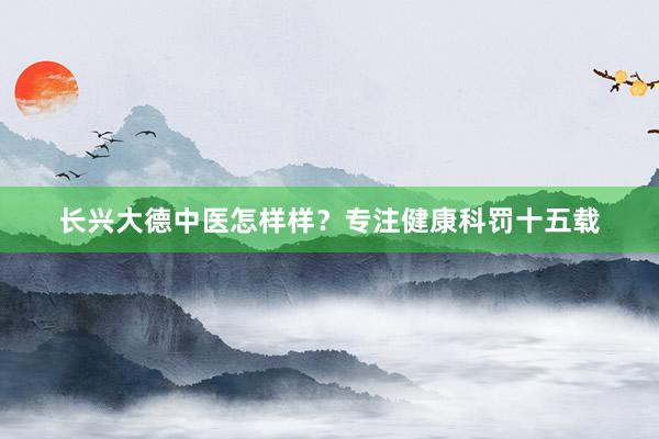 长兴大德中医怎样样？专注健康科罚十五载